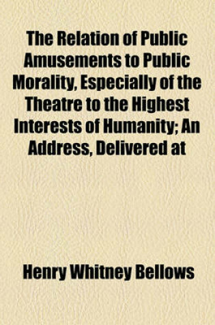 Cover of The Relation of Public Amusements to Public Morality, Especially of the Theatre to the Highest Interests of Humanity; An Address, Delivered at