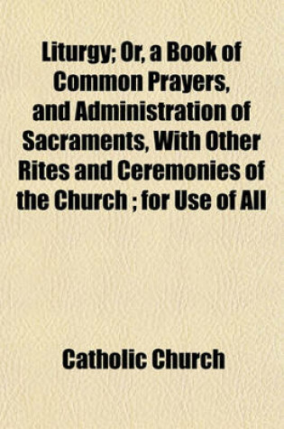 Cover of Liturgy; Or, a Book of Common Prayers, and Administration of Sacraments, with Other Rites and Ceremonies of the Church; For Use of All