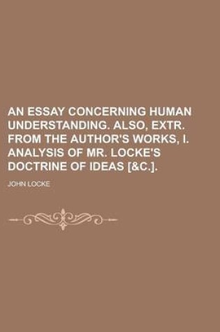 Cover of An Essay Concerning Human Understanding. Also, Extr. from the Author's Works, I. Analysis of Mr. Locke's Doctrine of Ideas [&C.]