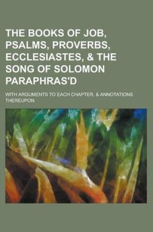 Cover of The Books of Job, Psalms, Proverbs, Ecclesiastes, & the Song of Solomon Paraphras'd; With Arguments to Each Chapter, & Annotations Thereupon