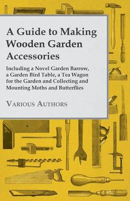 Book cover for A Guide to Making Wooden Garden Accessories - Including a Novel Garden Barrow, a Garden Bird Table, a Tea Wagon for the Garden and Collecting and Mounting Moths and Butterflies