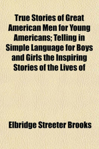 Cover of True Stories of Great American Men for Young Americans; Telling in Simple Language for Boys and Girls the Inspiring Stories of the Lives of