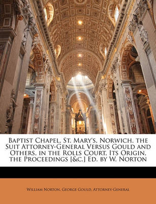 Book cover for Baptist Chapel, St. Mary's, Norwich. the Suit Attorney-General Versus Gould and Others, in the Rolls Court, Its Origin, the Proceedings [&C.] Ed. by W. Norton