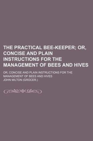 Cover of The Practical Bee-Keeper; Or, Concise and Plain Instructions for the Management of Bees and Hives. Or, Concise and Plain Instructions for the Management of Bees and Hives