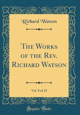 Book cover for The Works of the Rev. Richard Watson, Vol. 8 of 13 (Classic Reprint)