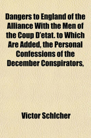 Cover of Dangers to England of the Alliance with the Men of the Coup D'Etat. to Which Are Added, the Personal Confessions of the December Conspirators,