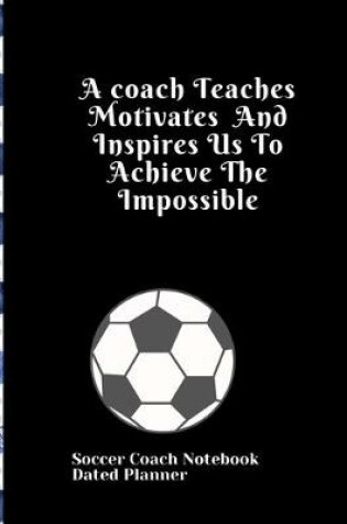 Cover of Soccer Coach Notebook Dated Planner A coach Teaches Motivates And Inspires Us To Achieve The Impossible