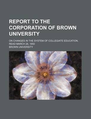 Book cover for Report to the Corporation of Brown University; On Changes in the System of Collegiate Education, Read March 28, 1850