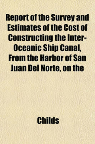 Cover of Report of the Survey and Estimates of the Cost of Constructing the Inter-Oceanic Ship Canal, from the Harbor of San Juan del Norte, on the