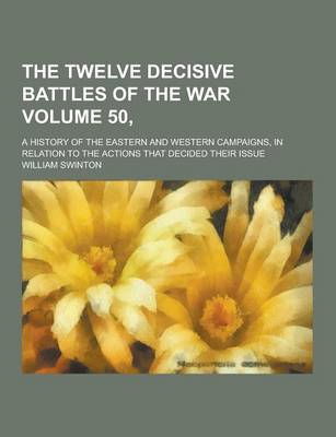 Book cover for The Twelve Decisive Battles of the War; A History of the Eastern and Western Campaigns, in Relation to the Actions That Decided Their Issue Volume 50,