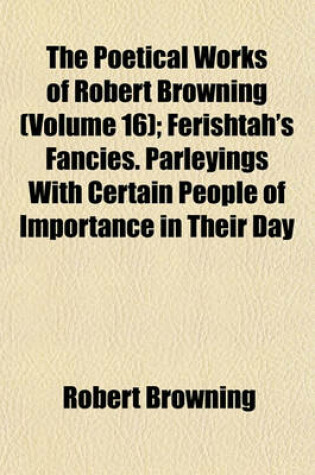 Cover of The Poetical Works of Robert Browning (Volume 16); Ferishtah's Fancies. Parleyings with Certain People of Importance in Their Day