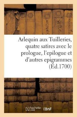 Book cover for Arlequin Aux Tuilleries, Quatre Satires Avec Le Prologue, l'Epilogue Et Plusieurs Autres Epigrammes