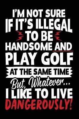 Book cover for I'm Not Sure If It's Illegal To Be Handsome And Play Golf At The Same Time But, Whatever... I Like To Live Dangerously!