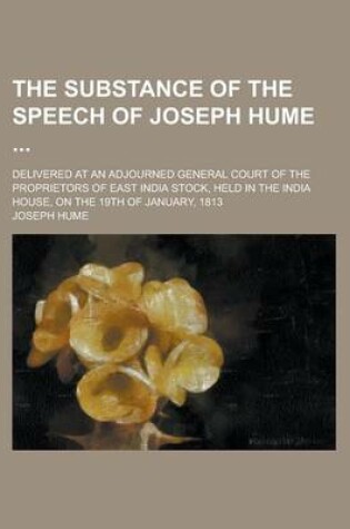 Cover of The Substance of the Speech of Joseph Hume; Delivered at an Adjourned General Court of the Proprietors of East India Stock, Held in the India House, on the 19th of January, 1813