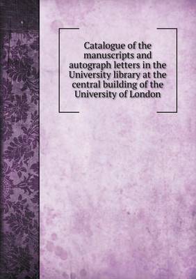 Book cover for Catalogue of the manuscripts and autograph letters in the University library at the central building of the University of London