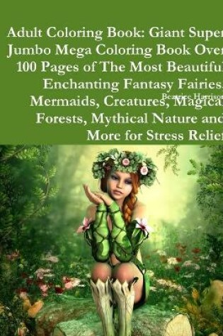 Cover of Adult Coloring Book: Giant Super Jumbo Mega Coloring Book Over 100 Pages of The Most Beautiful Enchanting Fantasy Fairies, Mermaids, Creatures, Magical Forests, Mythical Nature and More for Stress Relief