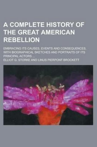 Cover of A Complete History of the Great American Rebellion; Embracing Its Causes, Events and Consequences, with Biographical Sketches and Portraits of Its Principal Actors ...