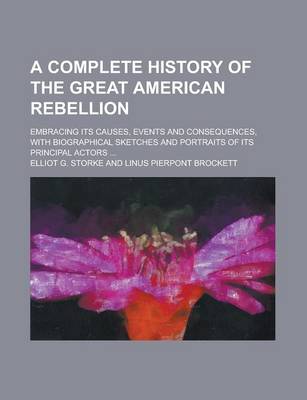 Book cover for A Complete History of the Great American Rebellion; Embracing Its Causes, Events and Consequences, with Biographical Sketches and Portraits of Its Principal Actors ...