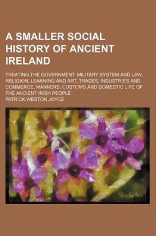 Cover of A Smaller Social History of Ancient Ireland; Treating the Government, Military System and Law, Religion, Learning and Art, Trades, Industries and Commerce, Manners, Customs and Domestic Life of the Ancient Irish People