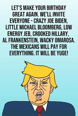 Book cover for Let's Make Your Birthday Great Again. We'll Invite Everyone - Crazy Joe Biden, Little Michael Bloomberg, Low Energy Jeb, Crooked Hillary, Al Frankenstein, Wacky Omarosa. The Mexicans Will Pay For Everything. It Will Be Yuge!