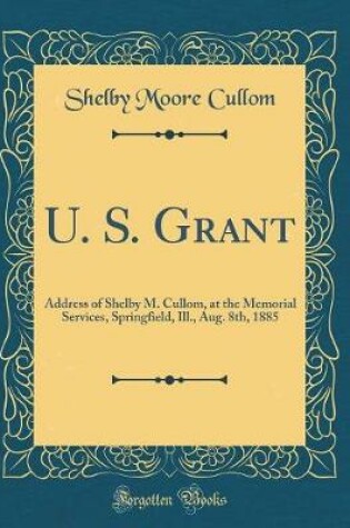 Cover of U. S. Grant: Address of Shelby M. Cullom, at the Memorial Services, Springfield, Ill., Aug. 8th, 1885 (Classic Reprint)