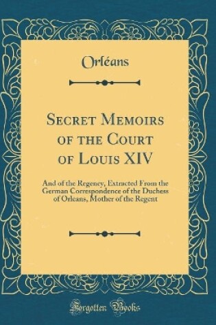 Cover of Secret Memoirs of the Court of Louis XIV: And of the Regency, Extracted From the German Correspondence of the Duchess of Orleans, Mother of the Regent (Classic Reprint)