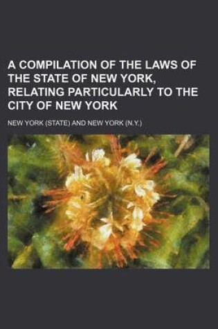 Cover of A Compilation of the Laws of the State of New York, Relating Particularly to the City of New York