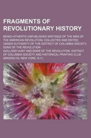 Cover of Fragments of Revolutionary History; Being Hitherto Unpublished Writings of the Men of the American Revolution, Collected and Edited, Under Authority of the District of Columbia Society, Sons of the Revolution