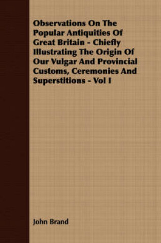 Cover of Observations On The Popular Antiquities Of Great Britain - Chiefly Illustrating The Origin Of Our Vulgar And Provincial Customs, Ceremonies And Superstitions - Vol I