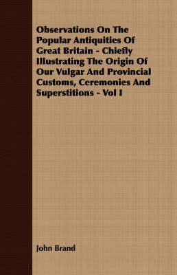 Book cover for Observations On The Popular Antiquities Of Great Britain - Chiefly Illustrating The Origin Of Our Vulgar And Provincial Customs, Ceremonies And Superstitions - Vol I