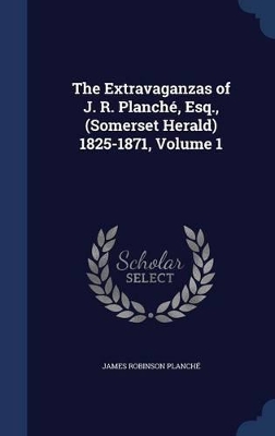 Book cover for The Extravaganzas of J. R. Planché, Esq., (Somerset Herald) 1825-1871, Volume 1