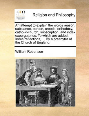 Book cover for An Attempt to Explain the Words Reason, Substance, Person, Creeds, Orthodoxy, Catholic-Church, Subscription, and Index Expurgatorius. to Which Are Added, Some Reflections, ... by a Presbyter of the Church of England.