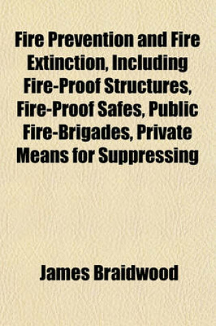 Cover of Fire Prevention and Fire Extinction, Including Fire-Proof Structures, Fire-Proof Safes, Public Fire-Brigades, Private Means for Suppressing