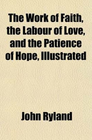 Cover of The Work of Faith, the Labour of Love, and the Patience of Hope, Illustrated; In the Life and Death of the REV. Andrew Fuller, Late Pastor of the Baptist Church at Kettering, and Secretary to the Baptist Missionary Society