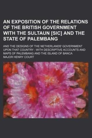 Cover of An Exposition of the Relations of the British Government with the Sultaun [Sic] and the State of Palembang; And the Designs of the Netherlands' Government Upon That Country with Descriptive Accounts and Maps of Palembang and the Island of Banca