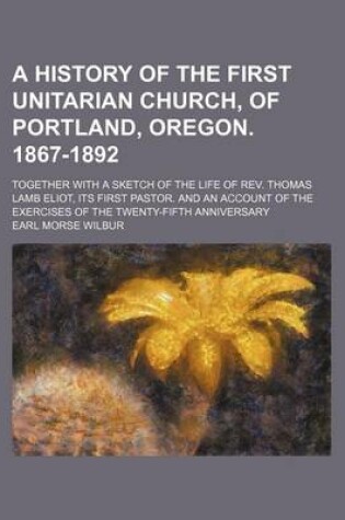 Cover of A History of the First Unitarian Church, of Portland, Oregon. 1867-1892; Together with a Sketch of the Life of REV. Thomas Lamb Eliot, Its First Pastor. and an Account of the Exercises of the Twenty-Fifth Anniversary
