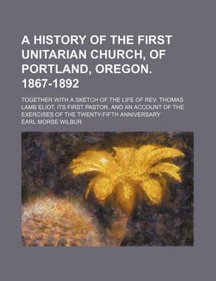 Book cover for A History of the First Unitarian Church, of Portland, Oregon. 1867-1892; Together with a Sketch of the Life of REV. Thomas Lamb Eliot, Its First Pastor. and an Account of the Exercises of the Twenty-Fifth Anniversary