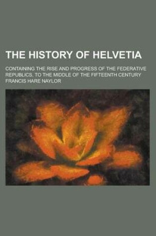 Cover of The History of Helvetia; Containing the Rise and Progress of the Federative Republics, to the Middle of the Fifteenth Century