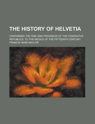 Book cover for The History of Helvetia; Containing the Rise and Progress of the Federative Republics, to the Middle of the Fifteenth Century