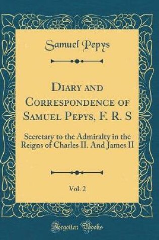 Cover of Diary and Correspondence of Samuel Pepys, F. R. S, Vol. 2: Secretary to the Admiralty in the Reigns of Charles II. And James II (Classic Reprint)