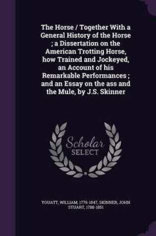 Cover of The Horse / Together with a General History of the Horse; A Dissertation on the American Trotting Horse, How Trained and Jockeyed, an Account of His Remarkable Performances; And an Essay on the Ass and the Mule, by J.S. Skinner