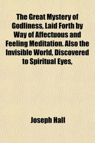 Cover of The Great Mystery of Godliness, Laid Forth by Way of Affectuous and Feeling Meditation. Also the Invisible World, Discovered to Spiritual Eyes, and Reduced to Useful Meditation. Repr