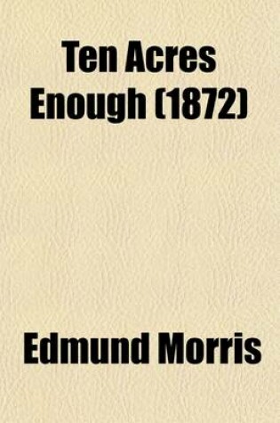 Cover of Ten Acres Enough; A Practical Experience Showing How a Very Small Farm May Be Made to Keep a Very Large Family with Extensive and Profitable Experience in the Cultivation of the Smaller Fruits