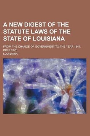 Cover of A New Digest of the Statute Laws of the State of Louisiana; From the Change of Government to the Year 1841, Inclusive