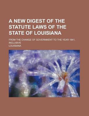 Book cover for A New Digest of the Statute Laws of the State of Louisiana; From the Change of Government to the Year 1841, Inclusive