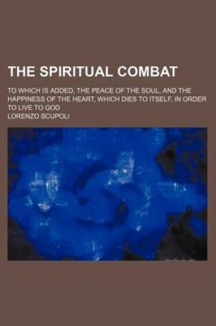 Cover of The Spiritual Combat; To Which Is Added, the Peace of the Soul, and the Happiness of the Heart, Which Dies to Itself, in Order to Live to God