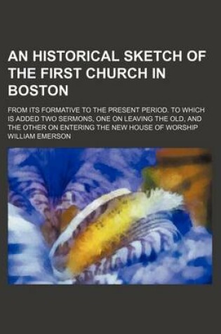 Cover of An Historical Sketch of the First Church in Boston; From Its Formative to the Present Period. to Which Is Added Two Sermons, One on Leaving the Old, and the Other on Entering the New House of Worship