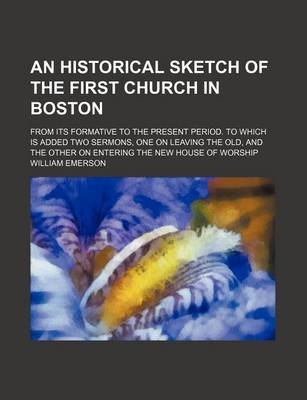 Book cover for An Historical Sketch of the First Church in Boston; From Its Formative to the Present Period. to Which Is Added Two Sermons, One on Leaving the Old, and the Other on Entering the New House of Worship