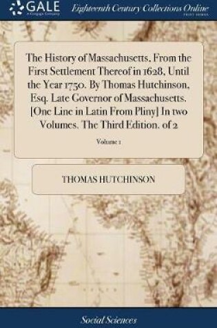 Cover of The History of Massachusetts, from the First Settlement Thereof in 1628, Until the Year 1750. by Thomas Hutchinson, Esq. Late Governor of Massachusetts. [one Line in Latin from Pliny] in Two Volumes. the Third Edition. of 2; Volume 1