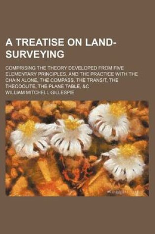 Cover of A Treatise on Land-Surveying; Comprising the Theory Developed from Five Elementary Principles, and the Practice with the Chain Alone, the Compass, the Transit, the Theodolite, the Plane Table, &C